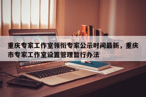 重庆专家工作室领衔专家公示时间最新，重庆市专家工作室设置管理暂行办法