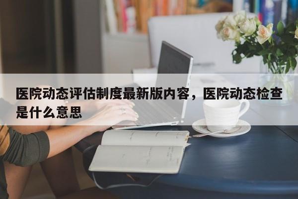 医院动态评估制度最新版内容，医院动态检查是什么意思