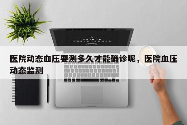 医院动态血压要测多久才能确诊呢，医院血压动态监测